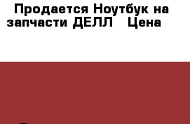 Продается Ноутбук на запчасти ДЕЛЛ › Цена ­ 2 500 - Башкортостан респ., Стерлитамакский р-н, Стерлитамак г. Компьютеры и игры » Ноутбуки   . Башкортостан респ.